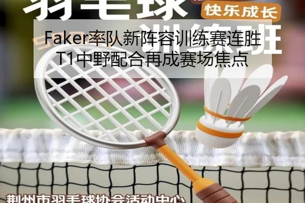 Faker率队新阵容训练赛连胜T1中野配合再成赛场焦点
